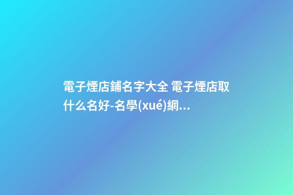 電子煙店鋪名字大全 電子煙店取什么名好-名學(xué)網(wǎng)
